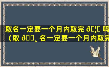 取名一定要一个月内取完 🦅 吗（取 🌸 名一定要一个月内取完吗为什么）